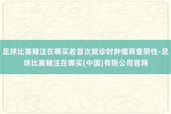 足球比赛赌注在哪买若首次就诊时肿瘤筛查阴性-足球比赛赌注在哪买(中国)有限公司官网