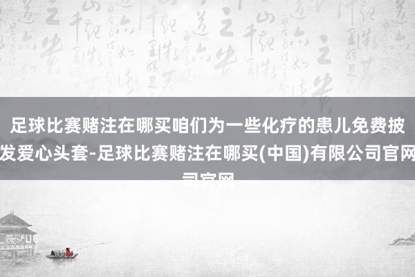 足球比赛赌注在哪买咱们为一些化疗的患儿免费披发爱心头套-足球比赛赌注在哪买(中国)有限公司官网