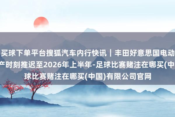 买球下单平台搜狐汽车内行快讯｜丰田好意思国电动汽车电板工场投产时刻推迟至2026年上半年-足球比赛赌注在哪买(中国)有限公司官网