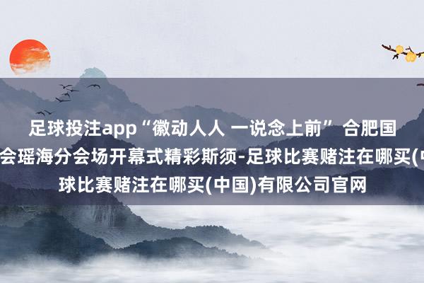 足球投注app“徽动人人 一说念上前” 合肥国外新动力汽车博览会瑶海分会场开幕式精彩斯须-足球比赛赌注在哪买(中国)有限公司官网