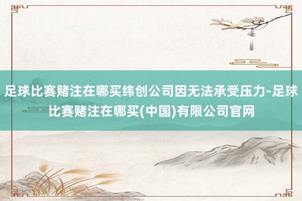 足球比赛赌注在哪买纬创公司因无法承受压力-足球比赛赌注在哪买(中国)有限公司官网