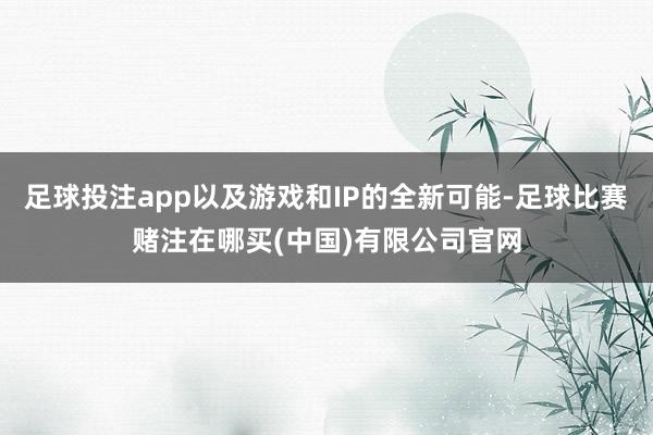 足球投注app以及游戏和IP的全新可能-足球比赛赌注在哪买(中国)有限公司官网