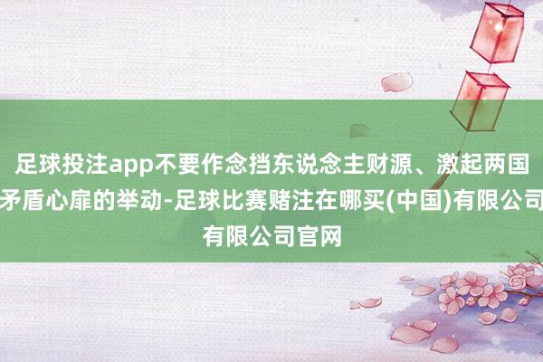 足球投注app不要作念挡东说念主财源、激起两国民间矛盾心扉的举动-足球比赛赌注在哪买(中国)有限公司官网