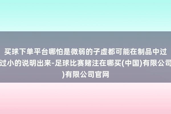 买球下单平台哪怕是微弱的子虚都可能在制品中过大、过小的说明出来-足球比赛赌注在哪买(中国)有限公司官网