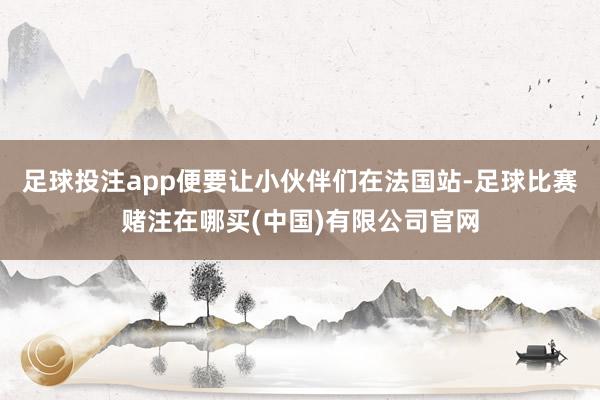 足球投注app便要让小伙伴们在法国站-足球比赛赌注在哪买(中国)有限公司官网