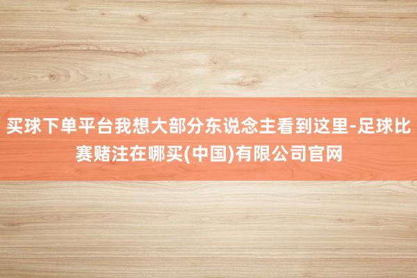 买球下单平台我想大部分东说念主看到这里-足球比赛赌注在哪买(中国)有限公司官网