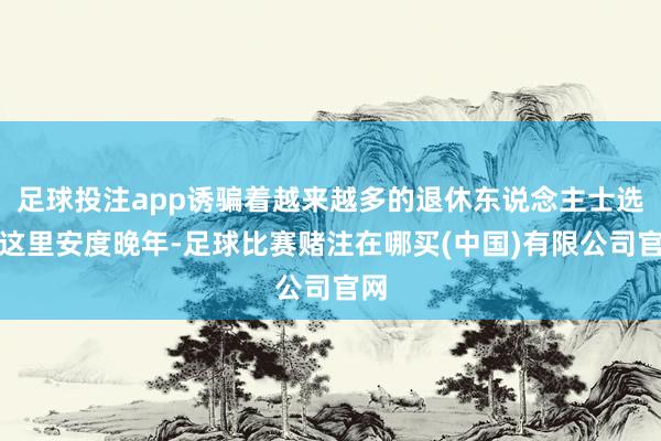 足球投注app诱骗着越来越多的退休东说念主士选拔这里安度晚年-足球比赛赌注在哪买(中国)有限公司官网