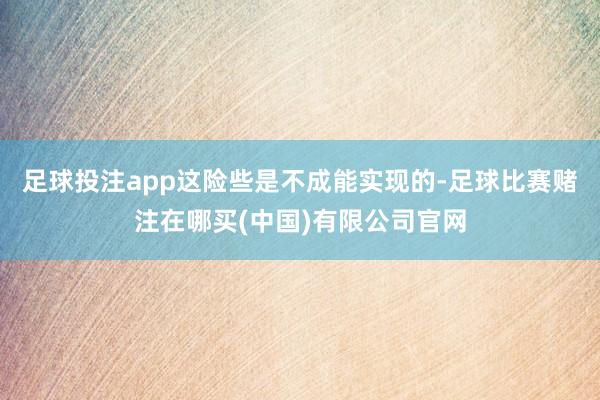 足球投注app这险些是不成能实现的-足球比赛赌注在哪买(中国)有限公司官网