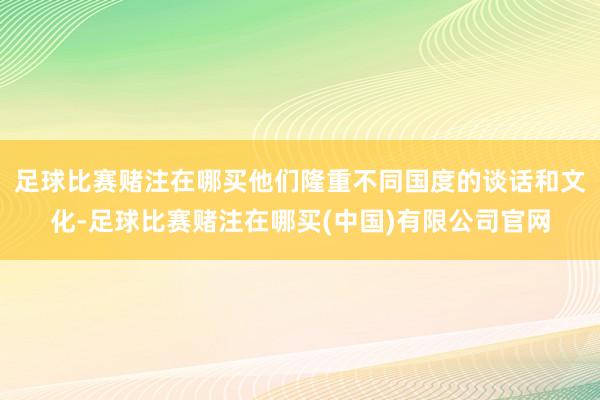 足球比赛赌注在哪买他们隆重不同国度的谈话和文化-足球比赛赌注在哪买(中国)有限公司官网