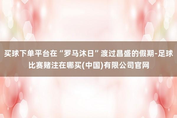 买球下单平台在“罗马沐日”渡过昌盛的假期-足球比赛赌注在哪买(中国)有限公司官网