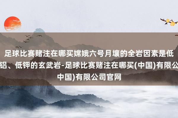 足球比赛赌注在哪买嫦娥六号月壤的全岩因素是低钛、低铝、低钾的玄武岩-足球比赛赌注在哪买(中国)有限公司官网