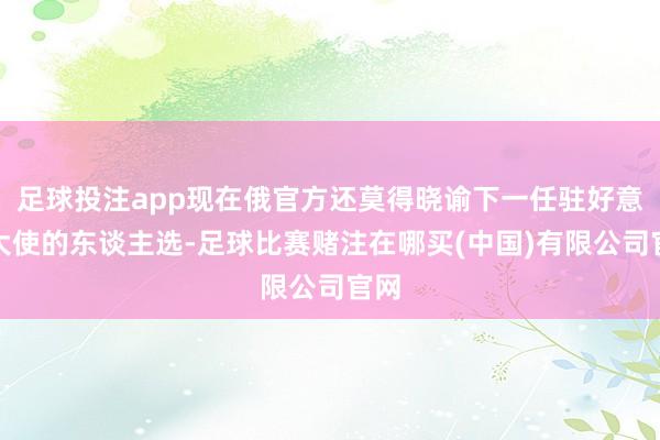 足球投注app现在俄官方还莫得晓谕下一任驻好意思大使的东谈主选-足球比赛赌注在哪买(中国)有限公司官网