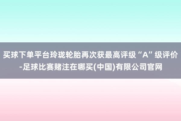 买球下单平台玲珑轮胎再次获最高评级“A”级评价-足球比赛赌注在哪买(中国)有限公司官网