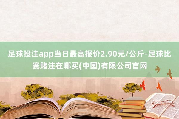 足球投注app当日最高报价2.90元/公斤-足球比赛赌注在哪买(中国)有限公司官网