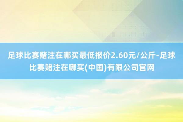 足球比赛赌注在哪买最低报价2.60元/公斤-足球比赛赌注在哪买(中国)有限公司官网