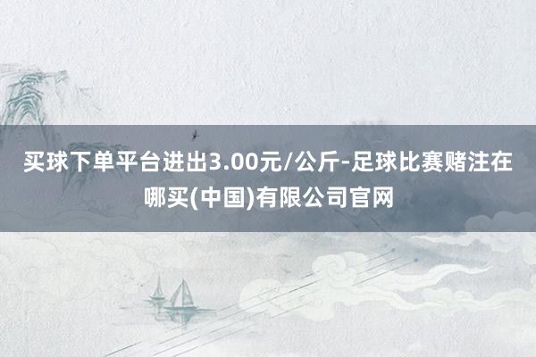 买球下单平台进出3.00元/公斤-足球比赛赌注在哪买(中国)有限公司官网