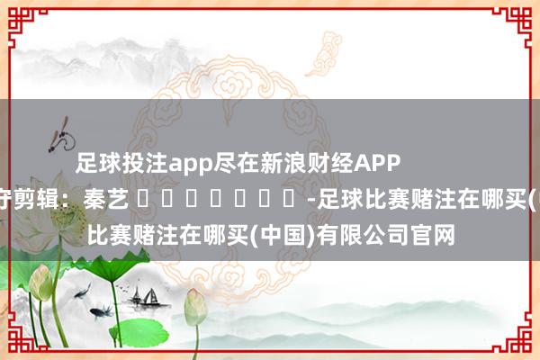 足球投注app尽在新浪财经APP            						职守剪辑：秦艺 							-足球比赛赌注在哪买(中国)有限公司官网