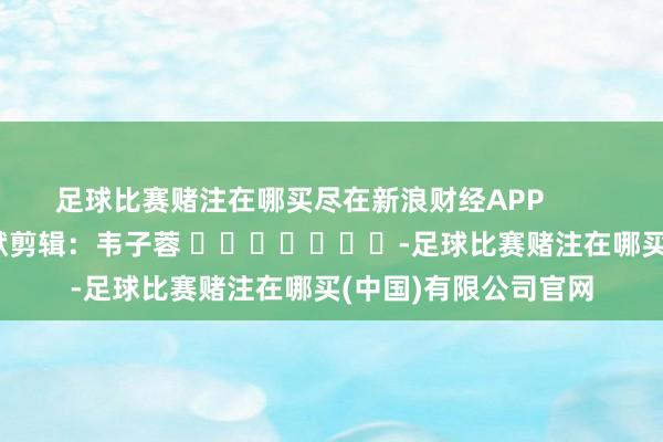 足球比赛赌注在哪买尽在新浪财经APP            						包袱剪辑：韦子蓉 							-足球比赛赌注在哪买(中国)有限公司官网