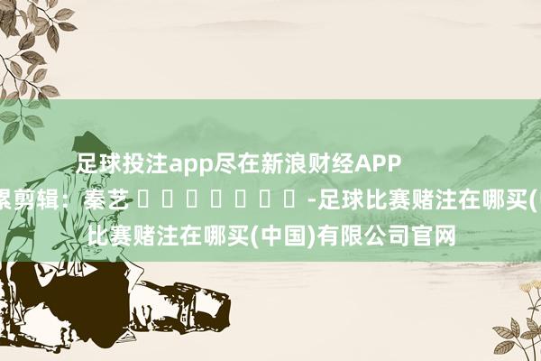 足球投注app尽在新浪财经APP            						拖累剪辑：秦艺 							-足球比赛赌注在哪买(中国)有限公司官网