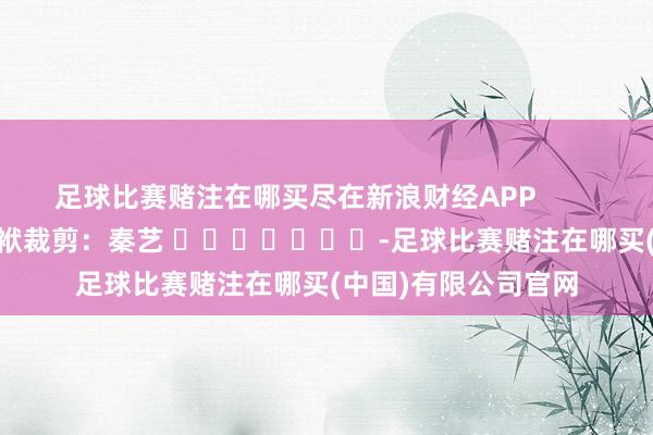 足球比赛赌注在哪买尽在新浪财经APP            						包袱裁剪：秦艺 							-足球比赛赌注在哪买(中国)有限公司官网