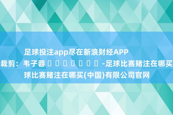 足球投注app尽在新浪财经APP            						背负裁剪：韦子蓉 							-足球比赛赌注在哪买(中国)有限公司官网