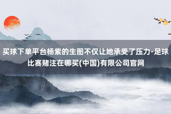 买球下单平台杨紫的生图不仅让她承受了压力-足球比赛赌注在哪买(中国)有限公司官网