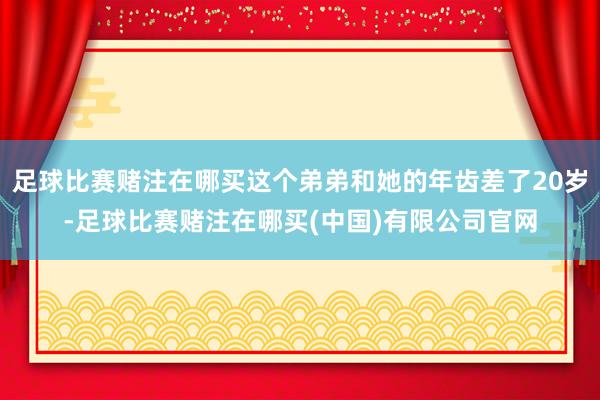 足球比赛赌注在哪买这个弟弟和她的年齿差了20岁-足球比赛赌注在哪买(中国)有限公司官网