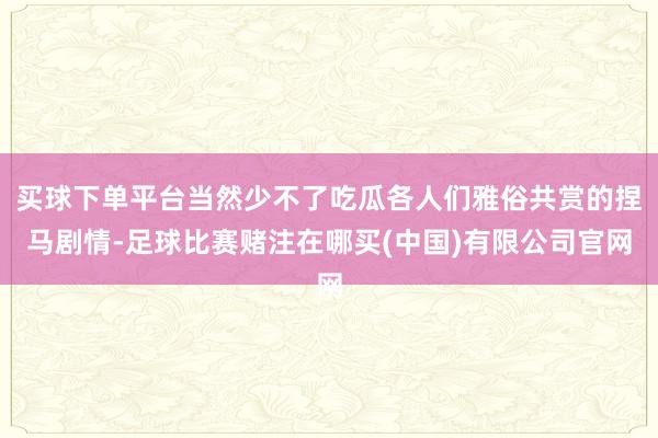 买球下单平台当然少不了吃瓜各人们雅俗共赏的捏马剧情-足球比赛赌注在哪买(中国)有限公司官网