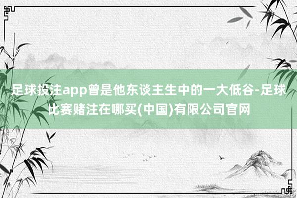 足球投注app曾是他东谈主生中的一大低谷-足球比赛赌注在哪买(中国)有限公司官网