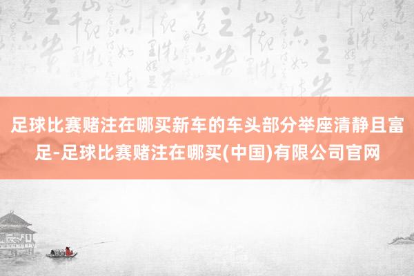 足球比赛赌注在哪买新车的车头部分举座清静且富足-足球比赛赌注在哪买(中国)有限公司官网