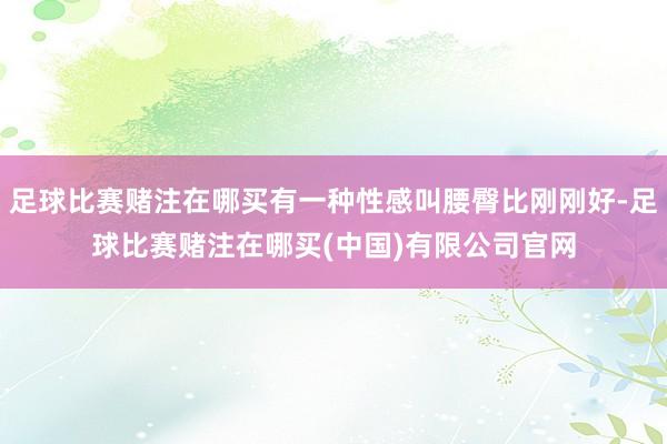 足球比赛赌注在哪买有一种性感叫腰臀比刚刚好-足球比赛赌注在哪买(中国)有限公司官网