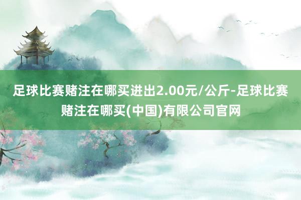 足球比赛赌注在哪买进出2.00元/公斤-足球比赛赌注在哪买(中国)有限公司官网