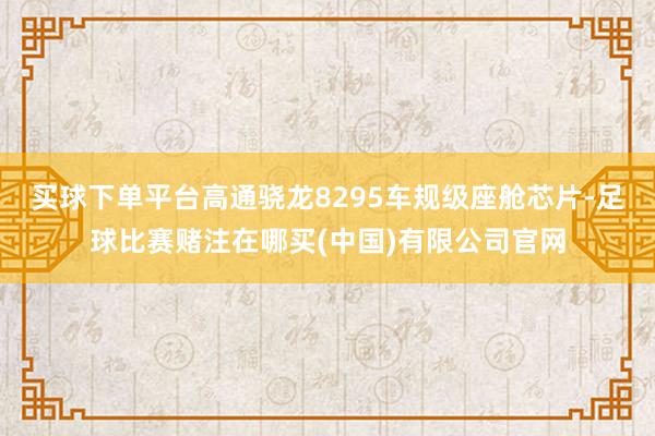 买球下单平台高通骁龙8295车规级座舱芯片-足球比赛赌注在哪买(中国)有限公司官网