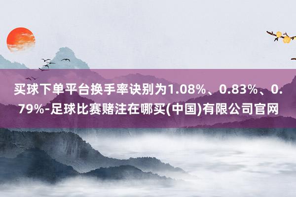 买球下单平台换手率诀别为1.08%、0.83%、0.79%-足球比赛赌注在哪买(中国)有限公司官网