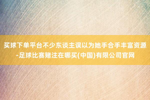 买球下单平台不少东谈主误以为她手合手丰富资源-足球比赛赌注在哪买(中国)有限公司官网