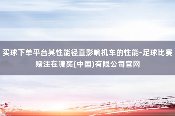 买球下单平台其性能径直影响机车的性能-足球比赛赌注在哪买(中国)有限公司官网