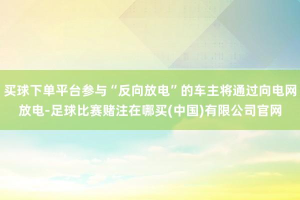 买球下单平台参与“反向放电”的车主将通过向电网放电-足球比赛赌注在哪买(中国)有限公司官网