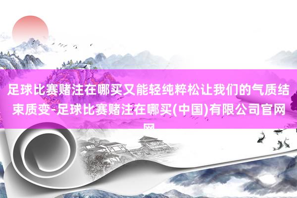 足球比赛赌注在哪买又能轻纯粹松让我们的气质结束质变-足球比赛赌注在哪买(中国)有限公司官网