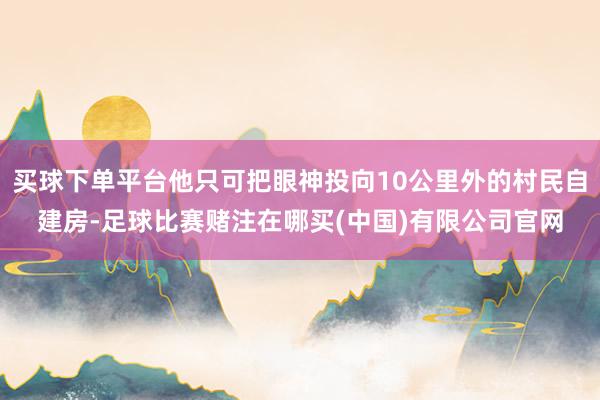 买球下单平台他只可把眼神投向10公里外的村民自建房-足球比赛赌注在哪买(中国)有限公司官网