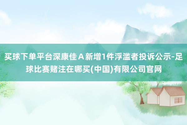 买球下单平台深康佳Ａ新增1件浮滥者投诉公示-足球比赛赌注在哪买(中国)有限公司官网