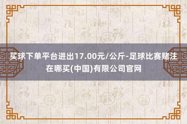 买球下单平台进出17.00元/公斤-足球比赛赌注在哪买(中国)有限公司官网