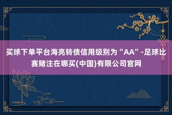 买球下单平台海亮转债信用级别为“AA”-足球比赛赌注在哪买(中国)有限公司官网