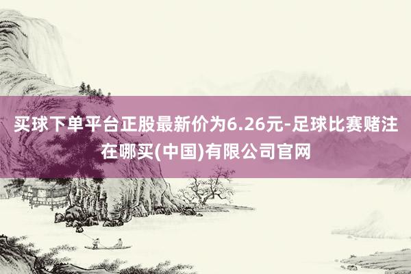 买球下单平台正股最新价为6.26元-足球比赛赌注在哪买(中国)有限公司官网