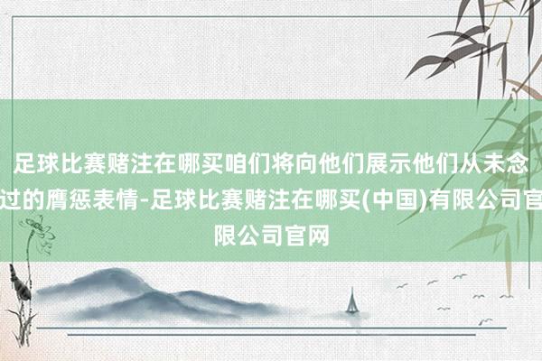 足球比赛赌注在哪买咱们将向他们展示他们从未念念过的膺惩表情-足球比赛赌注在哪买(中国)有限公司官网