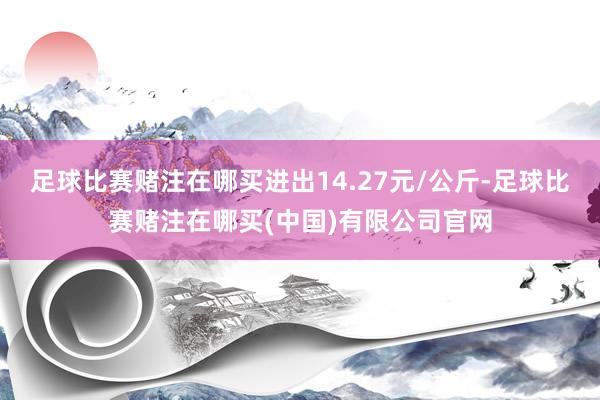 足球比赛赌注在哪买进出14.27元/公斤-足球比赛赌注在哪买(中国)有限公司官网