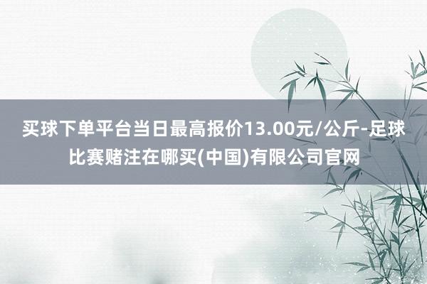 买球下单平台当日最高报价13.00元/公斤-足球比赛赌注在哪买(中国)有限公司官网