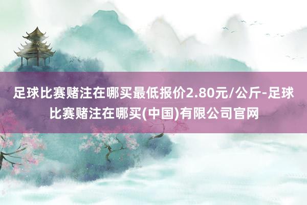 足球比赛赌注在哪买最低报价2.80元/公斤-足球比赛赌注在哪买(中国)有限公司官网