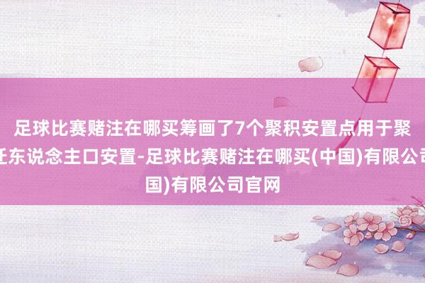 足球比赛赌注在哪买筹画了7个聚积安置点用于聚积搬迁东说念主口安置-足球比赛赌注在哪买(中国)有限公司官网