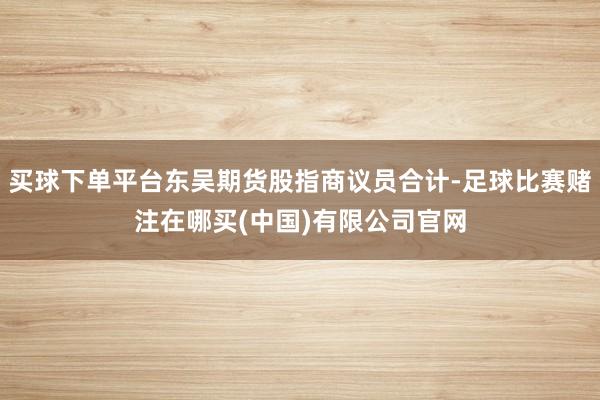 买球下单平台东吴期货股指商议员合计-足球比赛赌注在哪买(中国)有限公司官网