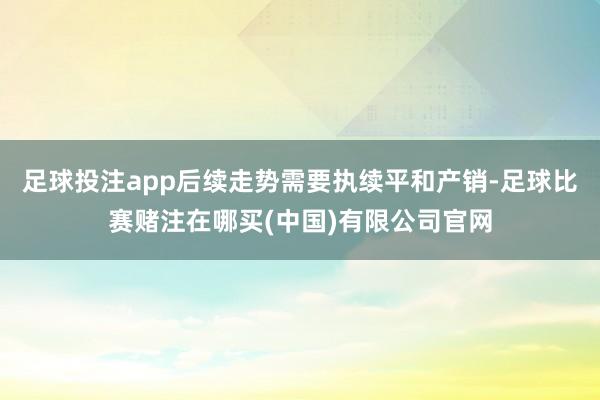 足球投注app后续走势需要执续平和产销-足球比赛赌注在哪买(中国)有限公司官网